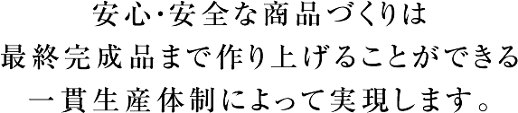 安心・安全な商品づくりは最終完成品まで作り上げることができる一貫生産体制によって実現します