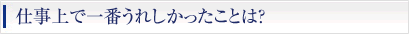 仕事上で一番うれしかったことは？